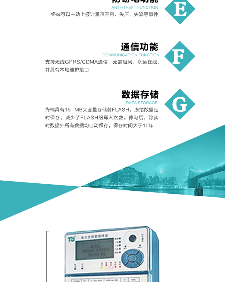 5、防竊電，終端可以主動上報計量箱開啟、失壓、失流等事件
6、數據存儲，終端具有16 MB大容量存儲器FLASH，凍結數據定時保存，減少了FLASH的寫入次數。停電后，除實時數據外所有數據均自動保存，保存時間大于10年。
7、通信功能，支持無線GPRS/CDMA通信，無需組網，永遠在線，并具有本地維護接口