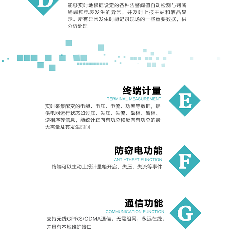 5、防竊電，終端可以主動上報計量箱開啟、失壓、失流等事件
6、異常告警，能夠實時地根據設定的各種告警閥值自動檢測與判斷終端和電表發生的異常，并及時上報主站和液晶顯示。所有異常發生時能記錄現場的一些重要數據，供分析處理、
6、數據存儲，終端具有16 MB大容量存儲器FLASH，凍結數據定時保存，減少了FLASH的寫入次數。停電后，除實時數據外所有數據均自動保存，保存時間大于10年。
7、通信功能，支持無線GPRS/CDMA通信，無需組網，永遠在線，并具有本地維護接口