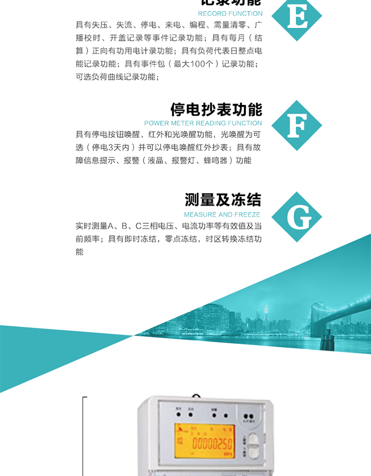 9）具有失壓、斷相、失流、過壓、欠壓、過流、電壓合格率、停來電、編程、需量清零、廣播校時等記錄功能。
10）實時測量A、B、C三相電壓、電流功率等有效值及當前頻率。
&nbsp;&nbsp; 11）具有停電按鈕喚醒、紅外和光喚醒功能，光喚醒為可選（停電3天內）并可以停電喚醒紅外抄表。
&nbsp;&nbsp; 12）具有故障信息提示、報警（液晶、報警燈、蜂鳴器）功能。
13）具有每月（結算）正向有功用電計錄功能。
14）具有負荷代表日整點電能記錄功能。
&nbsp;&nbsp; 15）具有即時凍結，零點凍結，時區轉換凍結功能。
&nbsp;&nbsp; 16）具有事件包（最大100個）記錄功能。可按順序記錄發生各事件的時間，并可通過PC機將數據抄回。
&nbsp;&nbsp;&nbsp;17）可選負荷曲線記錄功能。
&nbsp;&nbsp; 18）可選開上蓋、端蓋記錄功能。
&nbsp;&nbsp; 19）可選三相無電壓時電流檢測功能（停電3天內）。