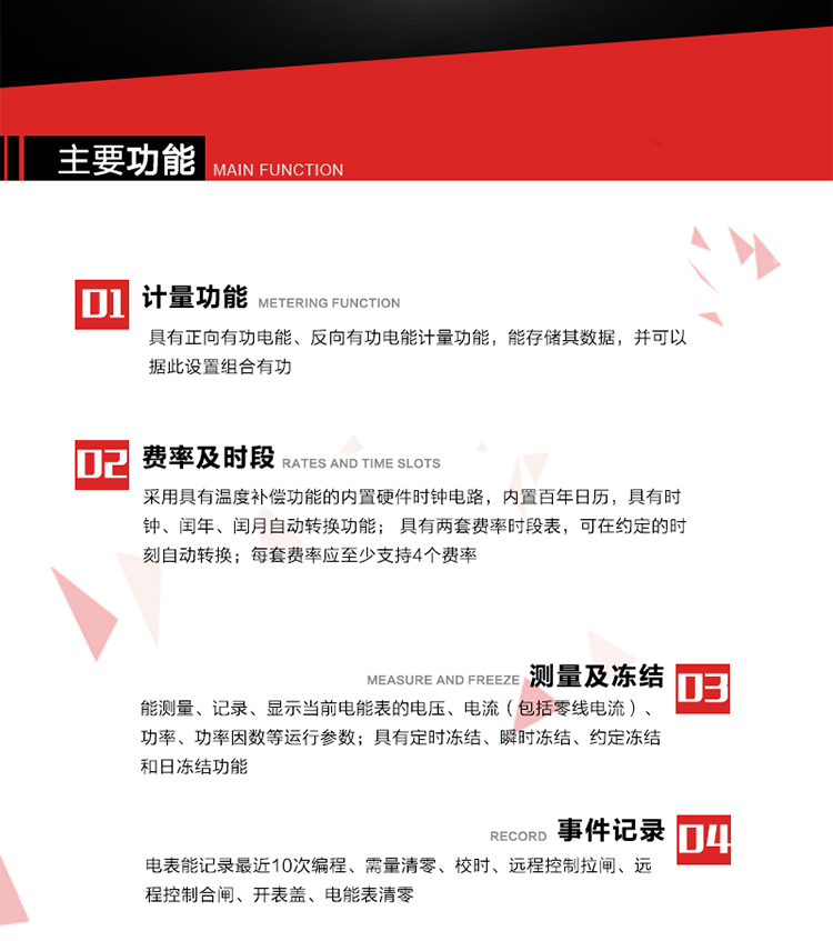 主要功能
1. 具有正向有功電能、反向有功電能計量功能，能存儲其數據，并可以據此設置組合有功。
2. 采用具有溫度補償功能的內置硬件時鐘電路，內置百年日歷，具有時鐘、閏年、閏月自動轉換功能。
3. 具有兩套費率時段表，可在約定的時刻自動轉換；每套費率應至少支持4個費率。
4. 費控功能：通過無線等介質和遠程售電系統實現遠程費控方式。
5. 能測量、記錄、顯示當前電能表的電壓、電流（包括零線電流）、功率、功率因數等運行參數。
6. 電表能記錄最近10次編程、需量清零、校時、遠程控制拉閘、遠程控制合閘、開表蓋、電能表清零。
7. 具有定時凍結、瞬時凍結、約定凍結和日凍結功能。
8. 通過固態介質或虛擬介質對電能表進行參數設置、預存電費、信息返寫和下發遠程控制命令操作時，通過嚴格的密碼驗證或ESAM模塊等安全認證，確保數據傳輸安全可靠。
9. 具有一路調制型紅外通訊接口、一路完全隔離的RS485通訊接口，方便現場維護和遠程數據采集。也可通過無線抄表，可實時監測電表運行狀態。 
