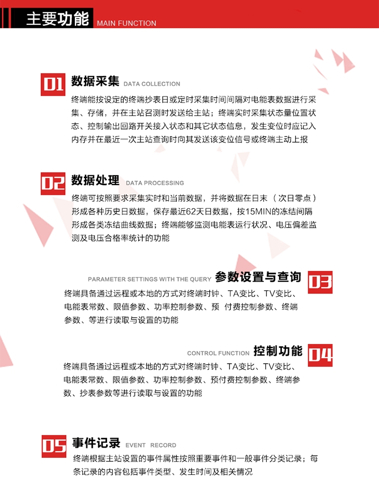 主要功能
1、數(shù)據(jù)采集器
終端能按設(shè)定的終端抄表日或定時(shí)采集時(shí)間間隔對電能表數(shù)據(jù)進(jìn)行采集、存儲，并在主站召測時(shí)發(fā)送給主站，終端記錄的電能表數(shù)據(jù)，應(yīng)與所連接的電能表顯示的相應(yīng)數(shù)據(jù)一致。終端實(shí)時(shí)采集狀態(tài)量位置狀態(tài)、控制輸出回路開關(guān)接入狀態(tài)和其它狀態(tài)信息，發(fā)生變位時(shí)應(yīng)記入內(nèi)存并在最近一次主站查詢時(shí)向其發(fā)送該變位信號或終端主動上報(bào)。終端能接收電能表輸出的脈沖，并根據(jù)電能表脈沖常數(shù)Kp（imp/kWh或imp/kvarh）、TV變比KTV、TA變比KTA計(jì)算1min平均功率，并記錄當(dāng)日、當(dāng)月功率最大值和出現(xiàn)時(shí)間。 
終端具備電壓、電流等模擬量采集功能，測量電壓、電流、功率、功率因數(shù)等，終端具有電壓監(jiān)測越限統(tǒng)計(jì)功能，其電壓準(zhǔn)確度等級為0.5；具有諧波數(shù)據(jù)統(tǒng)計(jì)功能，諧波分量準(zhǔn)確度等級為1。 
2、數(shù)據(jù)處理 
終端可按照要求采集實(shí)時(shí)和當(dāng)前數(shù)據(jù)；終端可按要求將采集的數(shù)據(jù)在日末（次日零點(diǎn)）形成各種歷史日數(shù)據(jù)，并保存最近62天日數(shù)據(jù)；終端可按要求將采集的數(shù)據(jù)按15min的凍結(jié)間隔形成各類凍結(jié)曲線數(shù)據(jù)，并保存最近30天曲線數(shù)據(jù)；終端可按要求將采集的數(shù)據(jù)在月末零點(diǎn)（每月1日零點(diǎn)）生成各種歷史月數(shù)據(jù)，并保存最近12個月的月數(shù)據(jù)。 
終端能夠監(jiān)測電能表運(yùn)行狀況、電壓偏差監(jiān)測及電壓合格率統(tǒng)計(jì)的功能；終端具有按設(shè)置的功率因數(shù)分段限值對監(jiān)測點(diǎn)的功率因數(shù)進(jìn)行分析統(tǒng)計(jì)，記錄每月功率因數(shù)越限值發(fā)生在各區(qū)段的累計(jì)時(shí)間。
3、參數(shù)設(shè)置與查詢
終端具備通過遠(yuǎn)程或本地的方式對終端時(shí)鐘、TA變比、TV變比、電能表常數(shù)、限值參數(shù)、功率控制參數(shù)、預(yù)付費(fèi)控制參數(shù)、終端參數(shù)、抄表參數(shù)等進(jìn)行讀取與設(shè)置的功能。 