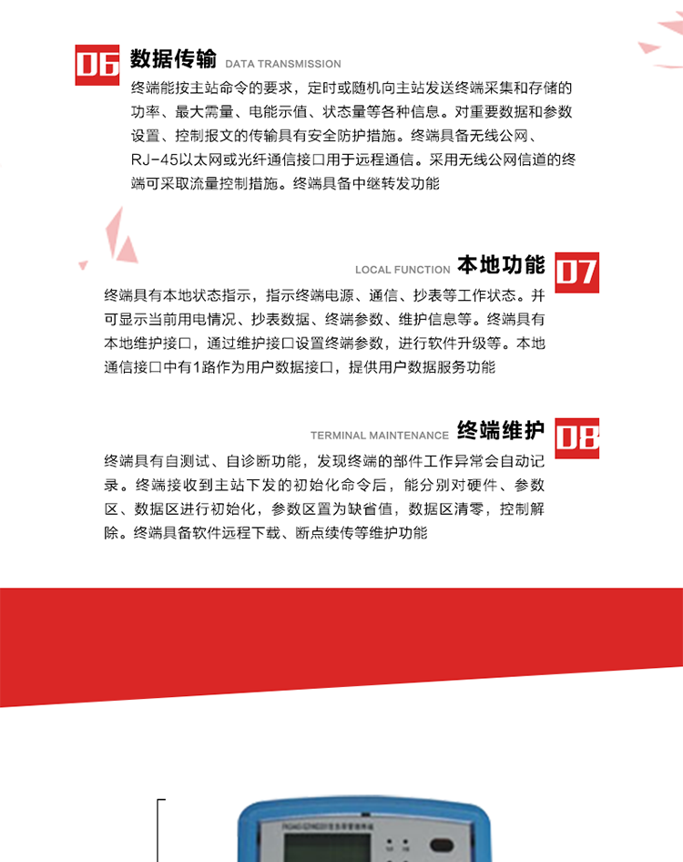 4、控制功能 
終端具備的控制功能主要分為功率定值控制（時(shí)段功控、廠休功控、營業(yè)報(bào)停功控、當(dāng)前功率下浮功控）、電量定值控制（月電控、購電控）、保電/剔除、遠(yuǎn)方控制這四大類。 
5、事件記錄
終端根據(jù)主站設(shè)置的事件屬性按照重要事件和一般事件分類記錄。每條記錄的內(nèi)容包括事件類型、發(fā)生時(shí)間及相關(guān)情況。對于主站設(shè)置的重要事件，當(dāng)事件發(fā)生后終端實(shí)時(shí)刷新重要事件計(jì)數(shù)器內(nèi)容，記為記錄，并可以通過主站請求訪問召測事件記錄，對于采用平衡傳輸信道的終端應(yīng)直接將重要事件主動及時(shí)上報(bào)主站。對于主站設(shè)置的一般事件，當(dāng)事件發(fā)生后終端實(shí)時(shí)刷新一般事件計(jì)數(shù)器內(nèi)容，記為事件記錄，等待主站查詢。
6、數(shù)據(jù)傳輸
終端能按主站命令的要求，定時(shí)或隨機(jī)向主站發(fā)送終端采集和存儲的功率、最大需量、電能示值、狀態(tài)量等各種信息。對重要數(shù)據(jù)和參數(shù)設(shè)置、控制報(bào)文的傳輸具有安全防護(hù)措施。終端具備無線公網(wǎng)、RJ-45以太網(wǎng)或光纖通信接口用于遠(yuǎn)程通信。采用無線公網(wǎng)信道的終端可采取流量控制措施。終端具備中繼轉(zhuǎn)發(fā)功能。
7、本地功能
終端具有本地狀態(tài)指示，指示終端電源、通信、抄表等工作狀態(tài)。并可顯示當(dāng)前用電情況、抄表數(shù)據(jù)、終端參數(shù)、維護(hù)信息等。終端具有本地維護(hù)接口，通過維護(hù)接口設(shè)置終端參數(shù)，進(jìn)行軟件升級等。本地通信接口中有1路作為用戶數(shù)據(jù)接口，提供用戶數(shù)據(jù)服務(wù)功能。由用戶根據(jù)需要查詢實(shí)時(shí)用電數(shù)據(jù)和參數(shù)（如用電曲線、時(shí)段費(fèi)率、購用電信息等）、供電信息（如停限電通知、電價(jià)信息、催費(fèi)信息等）、告警信息等。
8、終端維護(hù) 終端具有自測試、自診斷功能，發(fā)現(xiàn)終端的部件工作異常會自動記錄。終端接收到主站下發(fā)的初始化命令后，能分別對硬件、參數(shù)區(qū)、數(shù)據(jù)區(qū)進(jìn)行初始化，參數(shù)區(qū)置為缺省值，數(shù)據(jù)區(qū)清零，控制解除。終端具備軟件遠(yuǎn)程下載、斷點(diǎn)續(xù)傳等維護(hù)功能。