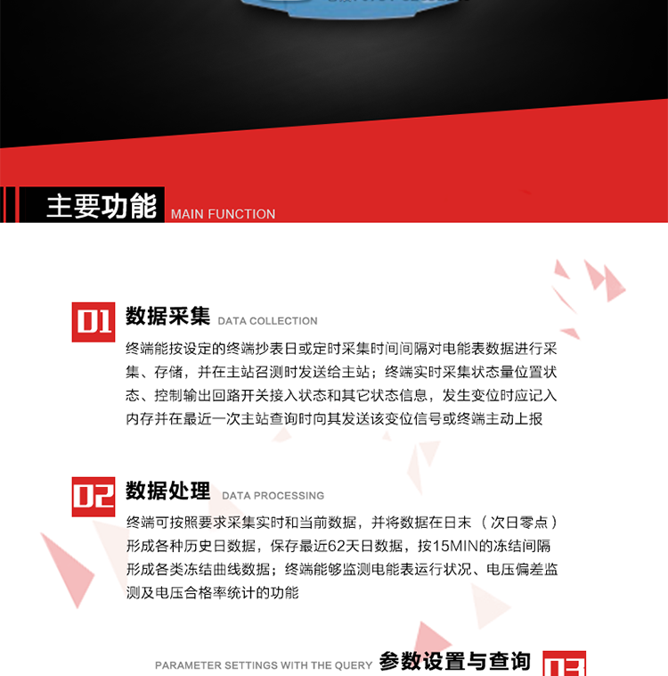 主要功能
1、數據采集器
終端能按設定的終端抄表日或定時采集時間間隔對電能表數據進行采集、存儲，并在主站召測時發送給主站，終端記錄的電能表數據，應與所連接的電能表顯示的相應數據一致。終端實時采集狀態量位置狀態、控制輸出回路開關接入狀態和其它狀態信息，發生變位時應記入內存并在最近一次主站查詢時向其發送該變位信號或終端主動上報。終端能接收電能表輸出的脈沖，并根據電能表脈沖常數Kp（imp/kWh或imp/kvarh）、TV變比KTV、TA變比KTA計算1min平均功率，并記錄當日、當月功率最大值和出現時間。 
終端具備電壓、電流等模擬量采集功能，測量電壓、電流、功率、功率因數等，終端具有電壓監測越限統計功能，其電壓準確度等級為0.5；具有諧波數據統計功能，諧波分量準確度等級為1。 
2、數據處理 
終端可按照要求采集實時和當前數據；終端可按要求將采集的數據在日末（次日零點）形成各種歷史日數據，并保存最近62天日數據；終端可按要求將采集的數據按15min的凍結間隔形成各類凍結曲線數據，并保存最近30天曲線數據；終端可按要求將采集的數據在月末零點（每月1日零點）生成各種歷史月數據，并保存最近12個月的月數據。 
終端能夠監測電能表運行狀況、電壓偏差監測及電壓合格率統計的功能；終端具有按設置的功率因數分段限值對監測點的功率因數進行分析統計，記錄每月功率因數越限值發生在各區段的累計時間。
3、參數設置與查詢
終端具備通過遠程或本地的方式對終端時鐘、TA變比、TV變比、電能表常數、限值參數、功率控制參數、預付費控制參數、終端參數、抄表參數等進行讀取與設置的功能。 
4、控制功能 
終端具備的控制功能主要分為功率定值控制（時段功控、廠休功控、營業報停功控、當前功率下浮功控）、電量定值控制（月電控、購電控）、保電/剔除、遠方控制這四大類。 